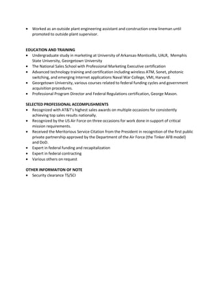 • Worked as an outside plant engineering assistant and construction crew lineman until
promoted to outside plant supervisor.
EDUCATION AND TRAINING
• Undergraduate study in marketing at University of Arkansas-Monticello, UALR, Memphis
State University, Georgetown University
• The National Sales School with Professional Marketing Executive certification
• Advanced technology training and certification including wireless ATM, Sonet, photonic
switching, and emerging Internet applications Naval War College, VMI, Harvard.
• Georgetown University, various courses related to federal funding cycles and government
acquisition procedures.
• Professional Program Director and Federal Regulations certification, George Mason.
SELECTED PROFESSIONAL ACCOMPLISHMENTS
• Recognized with AT&T’s highest sales awards on multiple occasions for consistently
achieving top sales results nationally.
• Recognized by the US Air Force on three occasions for work done in support of critical
mission requirements.
• Received the Meritorious Service Citation from the President in recognition of the first public
private partnership approved by the Department of the Air Force (the Tinker AFB model)
and DoD.
• Expert in federal funding and recapitalization
• Expert in federal contracting
• Various others on request
OTHER INFORMAITON OF NOTE
• Security clearance TS/SCI
 