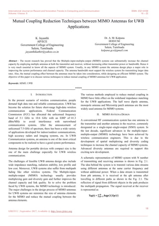 International Journal on Recent and Innovation Trends in Computing and Communication ISSN: 2321-8169
Volume: 5 Issue: 9 18 – 22
_______________________________________________________________________________________________
18
IJRITCC | September 2017, Available @ http://www.ijritcc.org
_______________________________________________________________________________________
Mutual Coupling Reduction Techniques between MIMO Antennas for UWB
Applications
K. Jayanthi
AP/ECE
Government College of Engineering
Salem, Tamilnadu
jayanthikathir@yahoo.co.in
Dr. A. M. Kalpana
HOD/CSE
Government College of Engineering
Salem, Tamilnadu
kalpana.gce@gmail.com
Abstract— The recent research has proved that the Multiple-input-multiple-output (MIMO) systems can substantially increase the channel
capacity by employing multiple antennas at both the transmitter and receiver, without increasing either transmitter power or bandwidth. Hence it
is very much essential to know all the aspects of MIMO system. Usually, in any MIMO system the antenna design plays a major role in
improving the system performance and channel capacity. The antenna bandwidth must support the wireless system for transmitting larger data
rates. Also, the mutual coupling effect between the antennas must be taken into consideration, while designing an efficient MIMO system. The
objective of this paper is to discuss various techniques to reduce mutual coupling of MIMO antennas for UWB application.
Keywords: MIMO, UWB.
__________________________________________________*****_________________________________________________
I. INTRODUCTION
In the present scenario of wireless communication, people
demand high data rate and reliable communication. UWB has
become the solution for future short-range high-data wireless
communication applications. Federal Communication
Commission (FCC) has allocated the unlicensed frequency
band of 3.1 GHz to 10.6 GHz with an EIRP of−41.3
dBm/MHz to avoid interference with narrowband
communication systems. After the announcement of
unlicensed 7.5 GHz of spectrum, there has been a wide variety
of applications developed for indoor/outdoor communications,
high accuracy radars and imaging systems, etc. In UWB
Communication systems, an antenna is one of the most critical
components to be realized to have a good system performance.
Antenna design for portable devices with compact size is the
one of the main challenge especially for UWB wireless
communication.
The challenges of feasible UWB antenna design also include
wide impedance matching, radiation stability, low profile and
low cost. Moreover, UWB systems also suffer from multipath
fading like other wireless systems. The Multiple-input-
multiple-output (MIMO) technology usually provides
multiplexing gain and diversity gain and further improves the
channel capacity and link quality. So to solve the problem
faced by UWB systems, the MIMO technology is introduced.
The major challenges in the design process of MIMO antennas
for UWB systems are minimize the size of antenna elements
for the MIMO and reduce the mutual coupling between the
antenna elements.
The various methods employed to reduce mutual coupling in
MIMO have little effect on the wideband impedance matching
for the UWB applications. The half wave dipole antenna,
monopole antenna and Microstrip patch antennas are the most
widely used antenna for MIMO systems.
II. MIMO ANTEENA DESIGN
A conventional RF communication system has one antenna in
the transmitter and another antenna in the receiver, commonly
designated as a single-input–single-output (SISO) system. In
the last decade, significant advances in the multiple-input–
multiple-output (MIMO) technology have been achieved by
wireless communication engineers. This is due to the
development of spatial multiplexing and diversity coding
techniques to increase the channel capacity of MIMO systems.
Advanced diversity antennas are required to support this
exciting new development.
A schematic representation of MIMO system with N number
of transmitting and receiving antennas is shown in Fig. 2.1.
The idea behind the system is to transmit various data streams
using different antennas at the same carrier frequency and
without additional power. When a data stream is transmitted
from pth antenna, it is received at the qth antenna after
travelling in different paths as shown in the Fig. 2.1. The
reflection of signal from different objects in the path produces
the multipath propagation. The signal received at the receiver
is represented as
Xq(t) = 𝒉𝒒𝒑 𝒕 𝑺𝒑 𝒕𝑵
𝒑=𝟏 (1)
 