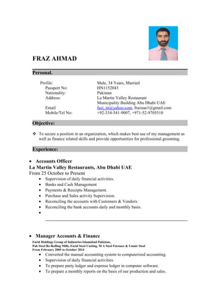 FRAZ AHMAD 
Personal. 
Profile: Male, 34 Years, Married 
Passport No: HN1152043 
Nationality: Pakistan 
Address: La Martin Valley Restaurant 
Municipality Building Abu Dhabi UAE 
Email fazi_m@yahoo.com, frazuae1@gmail.com 
Mobile/Tel No: +92-334-541-9007, +971-52-9705510 
Objective: 
 To secure a position in an organization, which makes best use of my management as 
well as finance related skills and provide opportunities for professional grooming. 
Experience: 
· Accounts Officer 
La Martin Valley Restaurants, Abu Dhabi UAE 
From 25 October to Present 
· Supervision of daily financial activities. 
· Banks and Cash Management 
· Payments & Receipts Management. 
· Purchase and Sales activity Supervision. 
· Reconciling the accounts with Customers & Vendors. 
· Reconciling the bank accounts daily and monthly basis. 
· 
· Manager Accounts & Finance 
Farid Holdings Group of Industries Islamabad Pakistan, 
Pak Steel Re-Rolling Mills, Farid Steel Casting, M A Steel Furnace & Umair Steel 
From February 2005 to October 2014 
· Converted the manual accounting system to computerized accounting. 
· Supervision of daily financial activities. 
· To prepare party ledger and expense ledger in computer software. 
· To prepare a monthly reports on the basis of our production and sales. 
 