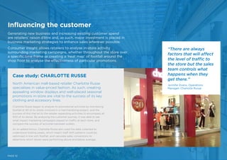 Influencing the customer
Generating new business and increasing existing customer spend
are retailers’ raison d’être and, as such, major investment is placed in
business marketing strategies to enhance sales wherever possible.
Consumer insight allows retailers to analyse in-store activity
surrounding marketing campaigns, whether throughout the store over
a specific time frame or creating a ‘heat map’ of footfall around the
shop floor to analyse the effectiveness of particular promotions.
PAGE 10
North American mall-based retailer Charlotte Russe
specialises in value-priced fashion. As such, creating
appealing window displays and well-placed seasonal
promotions in-store are vital to the success of its key
clothing and accessory lines.
Charlotte Russe began to analyse its promotional activities by monitoring
footfall at 90 of its stores involved in a merchandising project, and the
success of this trial let to the retailer expanding activities to encompass all
500 of its stores. By analysing the customer journey, it was able to see
what impact marketing campaigns played on traffic at each store, and
compare the success of activities between outlets.
As an added bonus, Charlotte Russe also used the data collected to
understand trading peaks, which meant staff shift patterns could be
optimised in line with footfall, and calculate sales conversions to
determine which stores were performing above and below average.
Case study: CHARLOTTE RUSSE
“There are always
factors that will affect
the level of traffic to
the store but the sales
team controls what
happens when they
get there.”
Jennifer Evans, Operations
Manager, Charlotte Russe
 