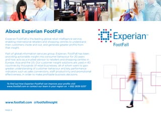 PAGE 12
About Experian FootFall
Experian FootFall is the leading global retail intelligence service,
enabling international retailers and shopping centres to understand
their customers inside and out, and generate greater profits from
that insight.
Part of global information services group, Experian, FootFall has been
providing actionable insight into consumer behaviour for 20 years
and now acts as a trusted advisor to retailers and shopping centres in
Europe, Asia and the US. Our customer insight solutions are used in 40
countries by thousands of retail businesses, all of whom want to gain
greater understanding of customer behaviour and key performance
indicators such as sales conversions, staff productivity and promotional
effectiveness, in order to make profitable business decisions.
To find out how Experian FootFall can improve your profits visit
www.footfall.com or contact our team in your region on + 852 2839 5337
www.footfall.com @footfallinsight
 