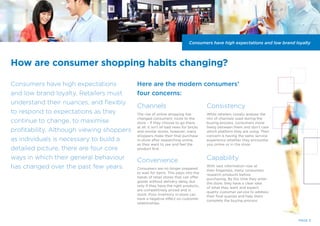 How are consumer shopping habits changing?
Consumers have high expectations
and low brand loyalty. Retailers must
understand their nuances, and flexibly
to respond to expectations as they
continue to change, to maximise
profitability. Although viewing shoppers
as individuals is necessary to build a
detailed picture, there are four core
ways in which their general behaviour
has changed over the past few years.
PAGE 3
Channels
The rise of online shopping has
changed consumers’ route to the
store – if they choose to go there
at all. It isn’t all bad news for bricks
and mortar stores, however; many
shoppers make their final purchase
in-store after researching online,
as they want to see and feel the
product first.
Convenience
Consumers are no longer prepared
to wait for items. This plays into the
hands of retail stores that can offer
goods without delivery delay, but
only if they have the right products,
are competitively priced and in
stock. Poor inventory in-store can
have a negative effect on customer
relationships.
Consistency
While retailers closely analyse the
mix of channels used during the
buying process, consumers move
freely between them and don’t care
which platform they are using. Their
concern is having the same service
experience whether they encounter
you online or in the store.
Capability
With vast information now at
their fingertips, many consumers
research products before
purchasing. By the time they enter
the store, they have a clear idea
of what they want and expect
quality customer service to address
their final queries and help them
complete the buying process.
Consumers have high expectations and low brand loyalty
Here are the modern consumers’
four concerns:
 