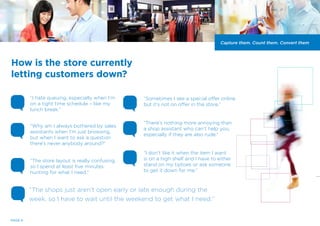“I hate queuing, especially when I’m
on a tight time schedule – like my
lunch break.”
“Sometimes I see a special offer online
but it’s not on offer in the store.”
“Why am I always bothered by sales
assistants when I’m just browsing,
but when I want to ask a question
there’s never anybody around?”
“The store layout is really confusing,
so I spend at least five minutes
hunting for what I need.”
How is the store currently
letting customers down?
“I don’t like it when the item I want
is on a high shelf and I have to either
stand on my tiptoes or ask someone
to get it down for me.”
“There’s nothing more annoying than
a shop assistant who can’t help you,
especially if they are also rude.”
Capture them. Count them. Convert them
PAGE 6
“The shops just aren’t open early or late enough during the
week, so I have to wait until the weekend to get what I need.”
 