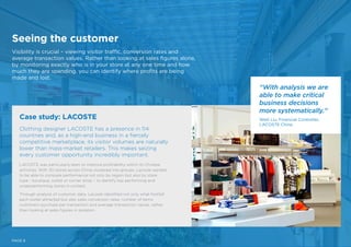 Seeing the customer
Visibility is crucial – viewing visitor traffic, conversion rates and
average transaction values. Rather than looking at sales figures alone,
by monitoring exactly who is in your store at any one time and how
much they are spending, you can identify where profits are being
made and lost.
PAGE 8
Clothing designer LACOSTE has a presence in 114
countries and, as a high-end business in a fiercely
competitive marketplace, its visitor volumes are naturally
lower than mass-market retailers. This makes seizing
every customer opportunity incredibly important.
LACOSTE was particularly keen to improve profitability within its Chinese
activities. With 30 stores across China clustered into groups, Lacoste wanted
to be able to compare performance not only by region but also by store
type - boutique, outlet or corner shop – to identify top performing and
underperforming stores in context.
Through analysis of customer data, Lacoste identified not only what footfall
each outlet attracted but also sales conversion rates, number of items
customers purchase per transaction and average transaction values, rather
than looking at sales figures in isolation.
Case study: LACOSTE
“With analysis we are
able to make critical
business decisions
more systematically.”
Weili Liu, Financial Controller,
LACOSTE China
 