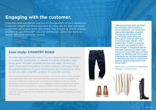 Engaging with the customer.
Potential sales are gained and lost on the strength of your workforce.
Customer insight can show you hour by hour, day by day how many
customers are in your store and where they are going, which enables
retailers to optimise staff rota and distribution within the store to
deliver effective customer service.
As international lifestyle brand Country Road built its reputation
on customer satisfaction, it needed to ensure shoppers were
being given the best possible service and sales conversions
were maximised throughout its store network. Although it had
anecdotal evidence of good and bad service, it wanted to carry
out an accurate, scientific analysis of customer activity.
Hourly data generated through footfall analysis in 50 Country Road outlets revealed
there were times when each store was losing business due to lack of available staff,
so Country Road fine tuned its rota to optimise the number of customer-facing
personnel on shift at any given time. This intelligent workforce management led to
double digit growth in conversion rates at its flagship store in Sydney, Australia.
Country Road also uncovered times when there were plenty of staff available but
sales conversions were still poor, highlighting a need for stronger salespeople during
these periods.
Case study: COUNTRY ROAD
“We realised that when we didn’t
have enough staff available to
serve customers, our conversion
rates understandably dropped.
The figures also showed that
on Thursday nights when we
had a good visitor to staff ratio,
conversion rates still fell. This
implied that it wasn’t a question
of quantity but quality of staff.
Sure enough, it transpired that for
late night opening we relied more
heavily on casual staff who perhaps
weren’t as familiar with the product
offering as our full-time employees.
It identified the need to redress the
balance between permanent and
casual staff.”
Matt Jones, Commercial Operations
Manager, Country Road
PAGE 9
 