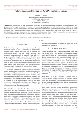 International Journal on Recent and Innovation Trends in Computing and Communication ISSN: 2321-8169
Volume: 5 Issue: 11 17 – 20
_______________________________________________________________________________________________
17
IJRITCC | November 2017, Available @ http://www.ijritcc.org
_______________________________________________________________________________________
Natural Language Interface for Java Programming: Survey
Archana R. Shinde
Assistant Professor: Computer Department
SSBT College of Engineering
Jalgaon, India
archanashinde04@gmail.com
Abstract—It is really difficult for new programmers to deal with the programming language syntax while learning programming .New
programmers often struggle because they are forced to learn syntax and general programming skills simultaneously. NaturalJava is a prototype
text-based natural language interface for Java programming that accepts English sentences from the keyboard and produces syntactically correct
Java source code. This interface mainly contains three components:first is a Sundance which is a partial parser, second is PRISM, A
knowledge-based case frame interpreter and third component is Treeface, Abstract Syntax Tree(AST) Manager. This paper aims to provide
overview on NaturalJava Prototype which converts english sentences into java source code.
Keywords-NaturalJava, natural language Interface, Abstract Syntax Tree, Case frames.
__________________________________________________*****_________________________________________________
I. INTRODUCTION
Students learning computer programming language often get
frustrated because of the complexity of programming
language syntax. Students with vision loss are unable to see
programming syntax, and they quickly discover that
debugging syntactic errors is an inherently visual task. New
programmers often struggle because they are forced to learn
syntax and general programming skills simultaneously. Even
experienced programmers may get frustrated by the need to
learn the syntax of a new programming language again .All of
these students could benefit from a way to create programs
without having to worry about the complexities of syntax.
We have study NaturalJava, a prototype for an intelligent,
natural-language-based user interface that allows programmers
to create, modify, and examine Java source code. With
NaturalJava interface, programmers describe programs using
English sentences and the system automatically generates and
manipulates a Java abstract syntax tree (AST) . When the user
is finished, the AST is automatically converted into Java
source code. The generated Java program is also displayed in a
separate window during the programming process so that the
user can see the code as it is being generated.
The NaturalJava user interface has three components or
subsystems. The first component is Sundance, a natural
language processing system that accepts English sentences as
input and uses information extraction techniques to generate
case frames representing programming concepts. The second
component is PRISM, a knowledge-based case frame
interpreter that uses a decision tree to infer high-level editing
operations from the case frames. The third component is
TreeFace, an AST manager that provides the interface used by
the case frame interpreter to manage the syntax tree of the
program being constructed.
II. LITERATURE SURVEY
Alan W. Biermann. et al. [1] deals with the NLC system. The
NLC system allows a user to display and manipulate tables or
matrices while sitting at a display terminal. All inputs are in
English and the result of each input is immediately visible on
the displayed arrays so that the user may confirm that the
desired action has occurred. If the user is dissatisfied with any
particular action, he or she can request a "backup" and then
rephrase the command in clarified language. The NLC system
is divided into four modules, each of which handles a specific
phase of processing: the scanner, the parser, the semantics
analyzer and the interpreter. These phases are treated as stages
in processing, occurring one after the other, with minimal
interaction.
Ellen Riloff. et al. [2] developed a system called as
AutoSlog-TS that creates dictionaries for extraction patterns
using only untagged text. AutoSlog-TS is based on AutoSlog
system, which generated extraction patterns using annotaed
text and a set of heuristic rule.
Ellen Riloff. et al. [3] present a multilevel bootstrapping
algorithm that generates both the semantic lexicon and
extraction patterns dictionaries required for information
extraction simultaneously. This technique requires only unan-
notated training texts and a handful of seed words for a
category. Here a mutual bootstrapping technique is used to
alternately select the best extraction pattern for the category
and bootstrap its extractions into the semantic lexicon, which
is the basis for selecting the next extraction pattern. To make
this approach more robust, a second level of bootstrapping
(meta-bootstrapping) is added that retains only the most
 