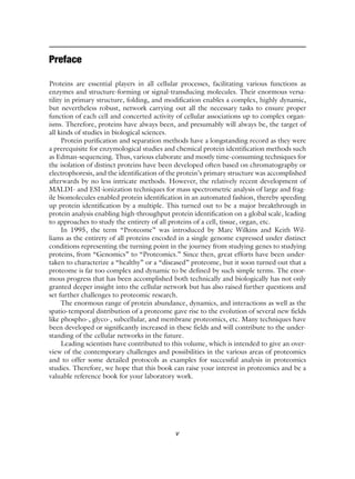 v
Preface
Proteins are essential players in all cellular processes, facilitating various functions as
enzymes and structure-forming or signal-transducing molecules. Their enormous versa-
tility in primary structure, folding, and modification enables a complex, highly dynamic,
but nevertheless robust, network carrying out all the necessary tasks to ensure proper
function of each cell and concerted activity of cellular associations up to complex organ-
isms. Therefore, proteins have always been, and presumably will always be, the target of
all kinds of studies in biological sciences.
Protein purification and separation methods have a longstanding record as they were
a prerequisite for enzymological studies and chemical protein identification methods such
as Edman-sequencing. Thus, various elaborate and mostly time-consuming techniques for
the isolation of distinct proteins have been developed often based on chromatography or
electrophoresis, and the identification of the protein’s primary structure was accomplished
afterwards by no less intricate methods. However, the relatively recent development of
MALDI- and ESI-ionization techniques for mass spectrometric analysis of large and frag-
ile biomolecules enabled protein identification in an automated fashion, thereby speeding
up protein identification by a multiple. This turned out to be a major breakthrough in
protein analysis enabling high-throughput protein identification on a global scale, leading
to approaches to study the entirety of all proteins of a cell, tissue, organ, etc.
In 1995, the term “Proteome” was introduced by Marc Wilkins and Keith Wil-
liams as the entirety of all proteins encoded in a single genome expressed under distinct
conditions representing the turning point in the journey from studying genes to studying
proteins, from “Genomics” to “Proteomics.” Since then, great efforts have been under-
taken to characterize a “healthy” or a “diseased” proteome, but it soon turned out that a
proteome is far too complex and dynamic to be defined by such simple terms. The enor-
mous progress that has been accomplished both technically and biologically has not only
granted deeper insight into the cellular network but has also raised further questions and
set further challenges to proteomic research.
The enormous range of protein abundance, dynamics, and interactions as well as the
spatio-temporal distribution of a proteome gave rise to the evolution of several new fields
like phospho-, glyco-, subcellular, and membrane proteomics, etc. Many techniques have
been developed or significantly increased in these fields and will contribute to the under-
standing of the cellular networks in the future.
Leading scientists have contributed to this volume, which is intended to give an over-
view of the contemporary challenges and possibilities in the various areas of proteomics
and to offer some detailed protocols as examples for successful analysis in proteomics
studies. Therefore, we hope that this book can raise your interest in proteomics and be a
valuable reference book for your laboratory work.
v
 