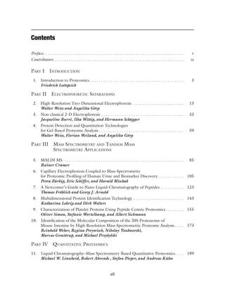 vii
Contents
Preface. . . . . . . . . . . . . . . . . . . . . . . . . . . . . . . . . . . . . . . . . . . . . . . . . . . . . . . . . . . . . v
Contributors. . . . . . . . . . . . . . . . . . . . . . . . . . . . . . . . . . . . . . . . . . . . . . . . . . . . . . . . . ix
PART I INTRODUCTION
1. Introduction to Proteomics . . . . . . . . . . . . . . . . . . . . . . . . . . . . . . . . . . . . . . . . . 3
Friedrich Lottspeich
PART II ELECTROPHORETIC SEPARATIONS
2. High-Resolution Two-Dimensional Electrophoresis . . . . . . . . . . . . . . . . . . . . . . 13
Walter Weiss and Angelika Görg
3. Non-classical 2-D Electrophoresis . . . . . . . . . . . . . . . . . . . . . . . . . . . . . . . . . . . . 33
Jacqueline Burré, Ilka Wittig, and Hermann Schägger
4. Protein Detection and Quantitation Technologies
for Gel-Based Proteome Analysis . . . . . . . . . . . . . . . . . . . . . . . . . . . . . . . . . . . . . 59
Walter Weiss, Florian Weiland, and Angelika Görg
PART III MASS SPECTROMETRY AND TANDEM MASS
SPECTROMETRY APPLICATIONS
5. MALDI MS . . . . . . . . . . . . . . . . . . . . . . . . . . . . . . . . . . . . . . . . . . . . . . . . . . . . 85
Rainer Cramer
6. Capillary Electrophoresis Coupled to Mass Spectrometry
for Proteomic Profiling of Human Urine and Biomarker Discovery . . . . . . . . . . . 105
Petra Zürbig, Eric Schiffer, and Harald Mischak
7. A Newcomer’s Guide to Nano-Liquid-Chromatography of Peptides . . . . . . . . . . 123
Thomas Fröhlich and Georg J. Arnold
8. Multidimensional Protein Identification Technology . . . . . . . . . . . . . . . . . . . . . . 143
Katharina Lohrig and Dirk Wolters
9. Characterization of Platelet Proteins Using Peptide Centric Proteomics . . . . . . . . 155
Oliver Simon, Stefanie Wortelkamp, and Albert Sickmann
10. Identification of the Molecular Composition of the 20S Proteasome of
Mouse Intestine by High-Resolution Mass Spectrometric Proteome Analysis . . . . 173
Reinhold Weber, Regina Preywisch, Nikolay Youhnovski,
Marcus Groettrup, and Michael Przybylski
PART IV QUANTITATIVE PROTEOMICS
11. Liquid Chromatography–Mass Spectrometry-Based Quantitative Proteomics. . . . 189
Michael W. Linscheid, Robert Ahrends , Stefan Pieper, and Andreas Kühn
 