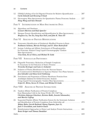 12. iTRAQ-Labeling of In-Gel Digested Proteins for Relative Quantification . . . . . . 207
Carla Schmidt and Henning Urlaub
13. Electrospray Mass Spectrometry for Quantitative Plasma Proteome Analysis . . . . 227
Hong Wang and Sam Hanash
PART V INTERPRETATION OF MASS SPECTROMETRY DATA
14. Algorithms and Databases . . . . . . . . . . . . . . . . . . . . . . . . . . . . . . . . . . . . . . . . . . 245
Lennart Martens and Rolf Apweiler
15. Shotgun Protein Identification and Quantification by Mass Spectrometry . . . . . . 261
Bingwen Lu, Tao Xu, Sung Kyu Park, and John R. Yates III
PART VI ANALYSIS OF PROTEIN MODIFICATIONS
16. Proteomics Identification of Oxidatively Modified Proteins in Brain . . . . . . . . . . 291
Rukhsana Sultana, Marzia Perluigi, and D. Allan Butterfield
17. Isotope-Labeling and Affinity Enrichment of Phosphopeptides
for Proteomic Analysis Using Liquid Chromatography–Tandem
Mass Spectrometry . . . . . . . . . . . . . . . . . . . . . . . . . . . . . . . . . . . . . . . . . . . . . . . 303
Uma Kota, Ko-yi Chien, and Michael B. Goshe
PART VII SUBCELLULAR PROTEOMICS
18. Organelle Proteomics: Reduction of Sample Complexity
by Enzymatic In-Gel Selection of Native Proteins . . . . . . . . . . . . . . . . . . . . . . . . 325
Veronika Reisinger and Lutz A. Eichacker
19. Isolation of Plasma Membranes from the Nervous System
by Countercurrent Distribution in Aqueous Polymer Two-Phase Systems . . . . . . 335
Jens Schindler and Hans Gerd Nothwang
20. Enrichment and Preparation of Plasma Membrane Proteins from
Arabidopsis thaliana for Global Proteomic Analysis
Using Liquid Chromatography–Tandem Mass Spectrometry . . . . . . . . . . . . . . . . 341
Srijeet K. Mitra, Steven D. Clouse, and Michael B. Goshe
PART VIII ANALYSIS OF PROTEIN INTERACTIONS
21. Tandem Affinity Purification of Protein Complexes
from Mammalian Cells by the Strep/FLAG (SF)-TAP Tag . . . . . . . . . . . . . . . . . 359
Christian Johannes Gloeckner, Karsten Boldt, Annette Schumacher,
and Marius Ueffing
22. Sequential Peptide Affinity Purification System for the Systematic Isolation
and Identification of Protein Complexes from Escherichia coli . . . . . . . . . . . . . . . 373
Mohan Babu, Gareth Butland, Oxana Pogoutse, Joyce Li,
Jack F. Greenblatt, and Andrew Emili
23. Bioinformatical Approaches to Detect and Analyze Protein Interactions. . . . . . . . 401
Beate Krüger and Thomas Dandekar
Index. . . . . . . . . . . . . . . . . . . . . . . . . . . . . . . . . . . . . . . . . . . . . . . . . . . . . . . . . . . . . . 433
viii Contents
 