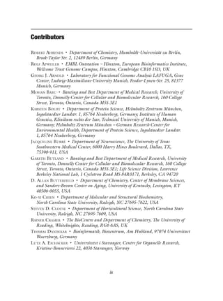 Contributors
ROBERT AHRENDS • Department of Chemistry, Humboldt-Universität zu Berlin,
Brook-Taylor Str. 2, 12489 Berlin, Germany
ROLF APWEILER • EMBL Outstation – Hinxton, European Bioinformatics Institute,
Wellcome Trust Genome Campus, Hinxton, Cambridge CB10 1SD, UK
GEORG J. ARNOLD • Laboratory for Functional Genome Analysis LAFUGA, Gene
Center, Ludwig-Maximilians-University Munich, Feodor-Lynen-Str. 25, 81377
Munich, Germany
MOHAN BABU • Banting and Best Department of Medical Research, University of
Toronto, Donnelly Center for Cellular and Biomolecular Research, 160 College
Street, Toronto, Ontario, Canada M5S 3E1
KARSTEN BOLDT • Department of Protein Science, Helmholtz Zentrum München,
Ingolstaedter Landstr. 1, 85764 Neuherberg, Germany; Institute of Human
Genetics, Klinikum rechts der Isar, Technical University of Munich, Munich,
Germany; Helmholtz Zentrum München – German Research Center for
Environmental Health, Department of Protein Science, Ingolstaedter Landstr.
1, 85764 Neuherberg, Germany
JACQUELINE BURRÉ • Department of Neuroscience, The University of Texas
Southwestern Medical Center, 6000 Harry Hines Boulevard, Dallas, TX,
75390-911, USA
GARETH BUTLAND • Banting and Best Department of Medical Research, University
of Toronto, Donnelly Center for Cellular and Biomolecular Research, 160 College
Street, Toronto, Ontario, Canada M5S 3E1; Life Science Division, Lawrence
Berkeley National Lab, 1 Cyclotron Road MS 84R0171, Berkeley, CA 94720
D. ALLAN BUTTERFIELD • Department of Chemistry, Center of Membrane Sciences,
and Sanders-Brown Center on Aging, University of Kentucky, Lexington, KY
40506-0055, USA
KO-YI CHIEN • Department of Molecular and Structural Biochemistry,
North Carolina State University, Raleigh, NC 27695-7622, USA
STEVEN D. CLOUSE • Department of Horticultural Science, North Carolina State
University, Raleigh, NC 27695-7609, USA
RAINER CRAMER • The BioCentre and Department of Chemistry, The University of
Reading, Whiteknights, Reading, RG6 6AS, UK
THOMAS DANDEKAR • Bioinformatik, Biozentrum, Am Hubland, 97074 Universitaet
Wuerzburg, Germany
LUTZ A. EICHACKER • Universitetet i Stavanger, Centre for Organelle Research,
Kristine-Bonnevisvei 22, 4036 Stavanger, Norway
ix
 