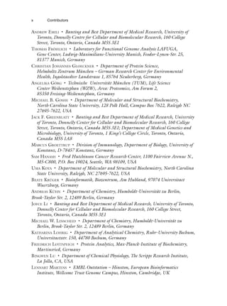 ANDREW EMILI • Banting and Best Department of Medical Research, University of
Toronto, Donnelly Centre for Cellular and Biomolecular Research, 160 College
Street, Toronto, Ontario, Canada M5S 3E1
THOMAS FRÖHLICH • Laboratory for Functional Genome Analysis LAFUGA,
Gene Center, Ludwig-Maximilians-University Munich, Feodor-Lynen-Str. 25,
81377 Munich, Germany
CHRISTIAN JOHANNES GLOECKNER • Department of Protein Science,
Helmholtz Zentrum München – German Research Center for Environmental
Health, Ingolstaedter Landstrasse 1, 85764 Neuherberg, Germany
ANGELIKA GÖRG • Technische Universität München (TUM), Life Science
Center Weihenstephan (WZW), Area: Proteomics, Am Forum 2,
85350 Freising-Weihenstephan, Germany
MICHAEL B. GOSHE • Department of Molecular and Structural Biochemistry,
North Carolina State University, 128 Polk Hall, Campus Box 7622, Raleigh NC
27695-7622, USA
JACK F. GREENBLATT • Banting and Best Department of Medical Research, University
of Toronto, Donnelly Center for Cellular and Biomolecular Research, 160 College
Street, Toronto, Ontario, Canada M5S 3E1; Department of Medical Genetics and
Microbiology, University of Toronto, 1 King’s College Circle, Toronto, Ontario,
Canada M5S 1A8
MARCUS GROETTRUP • Division of Immunology, Department of Biology, University of
Konstanz, D-78457 Konstanz, Germany
SAM HANASH • Fred Hutchinson Cancer Research Center, 1100 Fairview Avenue N.,
M5-C800, P.O. Box 19024, Seattle, WA 98109, USA
UMA KOTA • Department of Molecular and Structural Biochemistry, North Carolina
State University, Raleigh, NC 27695-7622, USA
BEATE KRÜGER • Bioinformatik, Biozentrum, Am Hubland, 97074 Universitaet
Wuerzburg, Germany
ANDREAS KÜHN • Department of Chemistry, Humboldt-Universität zu Berlin,
Brook-Taylor Str. 2, 12489 Berlin, Germany
JOYCE LI • Banting and Best Department of Medical Research, University of Toronto,
Donnelly Center for Cellular and Biomolecular Research, 160 College Street,
Toronto, Ontario, Canada M5S 3E1
MICHAEL W. LINSCHEID • Department of Chemistry, Humboldt-Universität zu
Berlin, Brook-Taylor Str. 2, 12489 Berlin, Germany
KATHARINA LOHRIG • Department of Analytical Chemistry, Ruhr-University Bochum,
Universitaetsstr. 150, 44780 Bochum, Germany
FRIEDRICH LOTTSPEICH • Protein Analytics, Max-Planck-Institute of Biochemistry,
Martinsried, Germany
BINGWEN LU • Department of Chemical Physiology, The Scripps Research Institute,
La Jolla, CA, USA
LENNART MARTENS • EMBL Outstation – Hinxton, European Bioinformatics
Institute, Wellcome Trust Genome Campus, Hinxton, Cambridge, UK
x Contributors
 