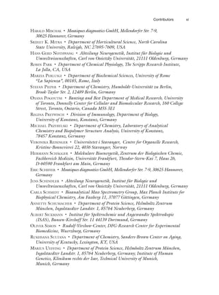 Contributors xi
HARALD MISCHAK • Mosaiques diagnostics GmbH, Mellendorfer Str. 7-9,
30625 Hannover, Germany
SRIJEET K. MITRA • Department of Horticultural Science, North Carolina
State University, Raleigh, NC 27695-7609, USA
HANS GERD NOTHWANG • Abteilung Neurogenetik, Institut für Biologie und
Umweltwissenschaften, Carl von Ossietzky Universität, 21111 Oldenburg, Germany
ROBIN PARK • Department of Chemical Physiology, The Scripps Research Institute,
La Jolla, CA, USA
MARZIA PERLUIGI • Department of Biochemical Sciences, University of Rome
“La Sapienza”, 00185, Rome, Italy
STEFAN PIEPER • Department of Chemistry, Humboldt-Universität zu Berlin,
Brook-Taylor Str. 2, 12489 Berlin, Germany
OXANA POGOUTSE • Banting and Best Department of Medical Research, University
of Toronto, Donnelly Center for Cellular and Biomolecular Research, 160 College
Street, Toronto, Ontario, Canada M5S 3E1
REGINA PREYWISCH • Division of Immunology, Department of Biology,
University of Konstanz, Konstanz, Germany
MICHAEL PRZYBYLSKI • Department of Chemistry, Laboratory of Analytical
Chemistry and Biopolymer Structure Analysis, University of Konstanz,
78457 Konstanz, Germany
VERONIKA REISINGER • Universitetet i Stavanger, Centre for Organelle Research,
Kristine-Bonnevisvei 22, 4036 Stavanger, Norway
HERMANN SCHÄGGER • Molekulare Bioenergetik, Zentrum der Biologischen Chemie,
Fachbereich Medizin, Universität Frankfurt, Theodor-Stern-Kai 7, Haus 26,
D-60590 Frankfurt am Main, Germany
ERIC SCHIFFER • Mosaiques diagnostics GmbH, Mellendorfer Str. 7-9, 30625 Hannover,
Germany
JENS SCHINDLER • Abteilung Neurogenetik, Institut für Biologie und
Umweltwissenschaften, Carl von Ossietzky Universität, 21111 Oldenburg, Germany
CARLA SCHMIDT • Bioanalytical Mass Spectrometry Group, Max Planck Institute for
Biophysical Chemistry, Am Fassberg 11, 37077 Göttingen, Germany
ANNETTE SCHUMACHER • Department of Protein Science, Helmholtz Zentrum
München, Ingolstaedter Landstr. 1, 85764 Neuherberg, Germany
ALBERT SICKMANN • Institut für Spektrochemie und Angewandte Spektroskopie
(ISAS), Bunsen-Kirchoff Str. 11 44139 Dortmund, Germany
OLIVER SIMON • Rudolf-Virchow-Center, DFG-Research Center for Experimental
Biomedicine, Wuerzburg, Germany
RUKHSANA SULTANA • Department of Chemistry, Sanders-Brown Center on Aging,
University of Kentucky, Lexington, KY, USA
MARIUS UEFFING • Department of Protein Science, Helmholtz Zentrum München,
Ingolstaedter Landstr. 1, 85764 Neuherberg, Germany; Institute of Human
Genetics, Klinikum rechts der Isar, Technical University of Munich,
Munich, Germany
 