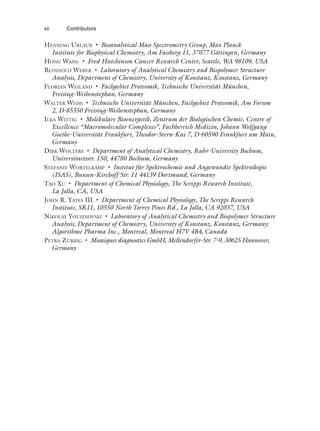 HENNING URLAUB • Bioanalytical Mass Spectrometry Group, Max Planck
Institute for Biophysical Chemistry, Am Fassberg 11, 37077 Göttingen, Germany
HONG WANG • Fred Hutchinson Cancer Research Center, Seattle, WA 98109, USA
REINHOLD WEBER • Laboratory of Analytical Chemistry and Biopolymer Structure
Analysis, Department of Chemistry, University of Konstanz, Konstanz, Germany
FLORIAN WEILAND • Fachgebiet Proteomik, Technische Universität München,
Freising-Weihenstephan, Germany
WALTER WEISS • Technische Universität München, Fachgebiet Proteomik, Am Forum
2, D-85350 Freising-Weihenstephan, Germany
ILKA WITTIG • Molekulare Bioenergetik, Zentrum der Biologischen Chemie, Centre of
Excellence “Macromolecular Complexes”, Fachbereich Medizin, Johann Wolfgang
Goethe-Universität Frankfurt, Theodor-Stern-Kai 7, D-60590 Frankfurt am Main,
Germany
DIRK WOLTERS • Department of Analytical Chemistry, Ruhr-University Bochum,
Universitaetsstr. 150, 44780 Bochum, Germany
STEFANIE WORTELKAMP • Institut für Spektrochemie und Angewandte Spektroskopie
(ISAS), Bunsen-Kirchoff Str. 11 44139 Dortmund, Germany
TAO XU • Department of Chemical Physiology, The Scripps Research Institute,
La Jolla, CA, USA
JOHN R. YATES III • Department of Chemical Physiology, The Scripps Research
Institute, SR11, 10550 North Torrey Pines Rd., La Jolla, CA 92037, USA
NIKOLAY YOUHNOVSKI • Laboratory of Analytical Chemistry and Biopolymer Structure
Analysis, Department of Chemistry, University of Konstanz, Konstanz, Germany;
Algorithme Pharma Inc., Montreal, Montreal H7V 4B4, Canada
PETRA ZÜRBIG • Mosaiques diagnostics GmbH, Mellendorfer-Str. 7-9, 30625 Hannover,
Germany
xii Contributors
 