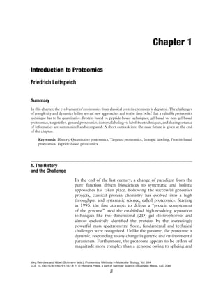 Chapter 1
Introduction to Proteomics
Friedrich Lottspeich
Summary
In this chapter, the evolvement of proteomics from classical protein chemistry is depicted. The challenges
of complexity and dynamics led to several new approaches and to the firm belief that a valuable proteomics
technique has to be quantitative. Protein-based vs. peptide-based techniques, gel-based vs. non-gel-based
proteomics, targeted vs. general proteomics, isotopic labeling vs. label-free techniques, and the importance
of informatics are summarized and compared. A short outlook into the near future is given at the end
of the chapter.
Key words: History, Quantitative proteomics, Targeted proteomics, Isotopic labeling, Protein-based
proteomics, Peptide-based proteomics
In the end of the last century, a change of paradigm from the
pure function driven biosciences to systematic and holistic
approaches has taken place. Following the successful genomics
projects, classical protein chemistry has evolved into a high
throughput and systematic science, called proteomics. Starting
in 1995, the first attempts to deliver a “protein complement
of the genome” used the established high-resolving separation
techniques like two-dimensional (2D) gel electrophoresis and
almost exclusively identified the proteins by the increasingly
powerful mass spectrometry. Soon, fundamental and technical
challenges were recognized. Unlike the genome, the proteome is
dynamic, responding to any change in genetic and environmental
parameters. Furthermore, the proteome appears to be orders of
magnitude more complex than a genome owing to splicing and
1. The History
and the Challenge
Jörg Reinders and Albert Sickmann (eds.), Proteomics, Methods in Molecular Biology, Vol. 564
DOI: 10.1007/978-1-60761-157-8_1, © Humana Press, a part of Springer Science+Business Media, LLC 2009
3
 