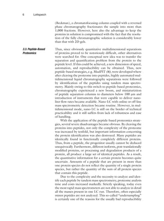 6 Lottspeich
(Beckman), a chromatofocusing column coupled with a reversed
phase chromatography fractionates the sample into more than
1,000 fractions. However, here also the advantage to keep the
proteins in solution is compromised with the fact that the resolu-
tion of the fully chromatographic solution is considerably lower
than that with 2D gels.
Thus, since obviously quantitative multidimensional separations
of proteins proved to be notoriously difficult, other alternatives
were searched for. One conceptual new idea was to transfer the
separation and quantification problem from the protein to the
peptide level. If this could be achieved, a new dimension of speed,
automation, and reproducibility can be obtained. Thus, new
peptide-based strategies, e.g. MudPIT (6), were developed where
after cleaving the proteome into peptides, highly automated mul-
tidimensional liquid chromatography separations were followed
by identification of the peptides using tandem mass spectro-
metry. Mainly owing to this switch to peptide-based proteomics,
chromatography experienced a new boom, and miniaturiztion
of peptide separation columns to diameters below 100 µm and
introduction of instruments that were capable to deliver nano-
liter flow rates became available. Nano-LC with online or off-line
mass spectrometric detection became routine. However, in mul-
tidimensional mode, nano-LC is still on the border of technical
practicability and it still suffers from lack of robustness and ease
of handling.
With the application of the peptide-based proteomics strate-
gies, several severe disadvantages became obvious. By cleaving the
proteins into peptides, not only the complexity of the proteome
was increased by tenfold, but important information concerning
the protein identification was also destroyed. Many peptides are
identically found in functionally completely different proteins.
Thus, from a peptide, the progenitor usually cannot be deduced
unequivocally. Furthermore, different isoforms, post-translationally
modified proteins, or processing and degradation products of a
protein, all produce a large set of identical peptides. As a result,
the quantitative information for a certain protein becomes quite
uncertain. Amounts of a peptide that are present in more than
one protein species do not reflect the quantity of a single protein
species, but rather the quantity of the sum of all protein species
that contain this peptide.
Due to the complexity and the necessity to analyze and iden-
tify each peptide by tandem mass spectrometry, proteome analysis
time and costs increased markedly. Strictly speaking, today even
the most rapid mass spectrometers are not able to analyze in detail
all the masses present in one LC run. Therefore, often especially
minor peptides are not analyzed. This so-called “undersampling”
is certainly one of the reasons for the usually bad reproducibility
3.3. Peptide-Based
Proteomics
 