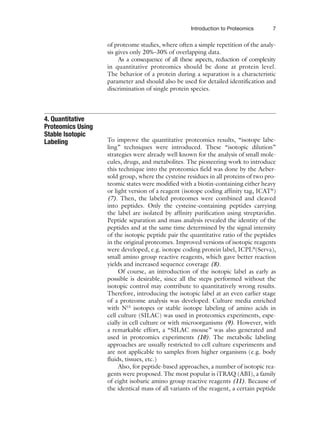 Introduction to Proteomics 7
of proteome studies, where often a simple repetition of the analy-
sis gives only 20%–30% of overlapping data.
As a consequence of all these aspects, reduction of complexity
in quantitative proteomics should be done at protein level.
The behavior of a protein during a separation is a characteristic
parameter and should also be used for detailed identification and
discrimination of single protein species.
To improve the quantitative proteomics results, “isotope labe-
ling” techniques were introduced. These “isotopic dilution”
strategies were already well known for the analysis of small mole-
cules, drugs, and metabolites. The pioneering work to introduce
this technique into the proteomics field was done by the Aeber-
sold group, where the cysteine residues in all proteins of two pro-
teomic states were modified with a biotin-containing either heavy
or light version of a reagent (isotope coding affinity tag, ICAT®
)
(7). Then, the labeled proteomes were combined and cleaved
into peptides. Only the cysteine-containing peptides carrying
the label are isolated by affinity purification using streptavidin.
Peptide separation and mass analysis revealed the identity of the
peptides and at the same time determined by the signal intensity
of the isotopic peptide pair the quantitative ratio of the peptides
in the original proteomes. Improved versions of isotopic reagents
were developed, e.g. isotope coding protein label, ICPL®
(Serva),
small amino group reactive reagents, which gave better reaction
yields and increased sequence coverage (8).
Of course, an introduction of the isotopic label as early as
possible is desirable, since all the steps performed without the
isotopic control may contribute to quantitatively wrong results.
Therefore, introducing the isotopic label at an even earlier stage
of a proteome analysis was developed. Culture media enriched
with N15
isotopes or stable isotope labeling of amino acids in
cell culture (SILAC) was used in proteomics experiments, espe-
cially in cell culture or with microorganisms (9). However, with
a remarkable effort, a “SILAC mouse” was also generated and
used in proteomics experiments (10). The metabolic labeling
approaches are usually restricted to cell culture experiments and
are not applicable to samples from higher organisms (e.g. body
fluids, tissues, etc.)
Also, for peptide-based approaches, a number of isotopic rea-
gents were proposed. The most popular is iTRAQ (ABI), a family
of eight isobaric amino group reactive reagents (11). Because of
the identical mass of all variants of the reagent, a certain peptide
4. Quantitative
Proteomics Using
Stable Isotopic
Labeling
 