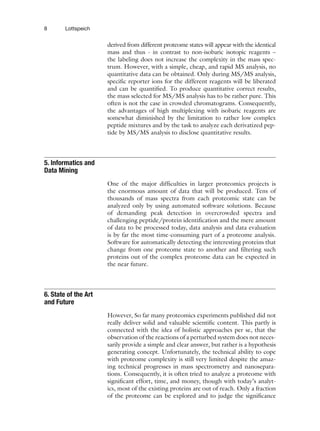 8 Lottspeich
derived from different proteome states will appear with the identical
mass and thus - in contrast to non-isobaric isotopic reagents –
the labeling does not increase the complexity in the mass spec-
trum. However, with a simple, cheap, and rapid MS analysis, no
quantitative data can be obtained. Only during MS/MS analysis,
specific reporter ions for the different reagents will be liberated
and can be quantified. To produce quantitative correct results,
the mass selected for MS/MS analysis has to be rather pure. This
often is not the case in crowded chromatograms. Consequently,
the advantages of high multiplexing with isobaric reagents are
somewhat diminished by the limitation to rather low complex
peptide mixtures and by the task to analyze each derivatized pep-
tide by MS/MS analysis to disclose quantitative results.
One of the major difficulties in larger proteomics projects is
the enormous amount of data that will be produced. Tens of
thousands of mass spectra from each proteomic state can be
analyzed only by using automated software solutions. Because
of demanding peak detection in overcrowded spectra and
challenging peptide/protein identification and the mere amount
of data to be processed today, data analysis and data evaluation
is by far the most time-consuming part of a proteome analysis.
Software for automatically detecting the interesting proteins that
change from one proteome state to another and filtering such
proteins out of the complex proteome data can be expected in
the near future.
However, So far many proteomics experiments published did not
really deliver solid and valuable scientific content. This partly is
connected with the idea of holistic approaches per se, that the
observation of the reactions of a perturbed system does not neces-
sarily provide a simple and clear answer, but rather is a hypothesis
generating concept. Unfortunately, the technical ability to cope
with proteome complexity is still very limited despite the amaz-
ing technical progresses in mass spectrometry and nanosepara-
tions. Consequently, it is often tried to analyze a proteome with
significant effort, time, and money, though with today’s analyt-
ics, most of the existing proteins are out of reach. Only a fraction
of the proteome can be explored and to judge the significance
5. Informatics and
Data Mining
6. State of the Art
and Future
 