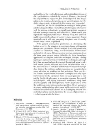 Introduction to Proteomics 9
and validity of the results, biological and statistical repetitions of
the experiments are scientifically required. However, because of
the large effort and high costs, this is often ignored. The danger
is that in the long run, by ignoring good scientific praxis, the reli-
ability of proteomics as an analytical technique may be queried.
Therefore, we are forced to elaborate intelligent and sophisti-
cated strategies to obtain valid and valuable biological information
with the existing technologies in sample preparation, separation
sciences, mass spectrometry, and informatics. Closest to this goal
is probably “targeted proteomics.” Already today, this approach
is able to monitor hundreds of known proteins quantitatively and
sensitively and it will gain increasing acceptance and eventually
enter routine clinical diagnostics.
With general comparative proteomics in attempting the
holistic concept, the situation is more complicated with general
comparative proteomics. Neither analysis depth nor quantitative
accuracy is satisfactory today. Post-translational modifications
and analysis of many different protein species originating from
the same gene present major difficulties in high throughput
approaches and require innovative strategies. Isotopic labeling
techniquesareincompetitionwithlabel-freetechniques.Although
label-free approaches have demonstrated amazingly good results
with simple protein mixtures, they have to substantiate this at
the proteomics level and after multidimensional separation steps
also. Most of the problems and shortcomings are recognized and
many scientists are working on their solutions. After one dec-
ade of rapid improvements in analysis techniques and only slight
improvement in the separation field, the acute pressure is now
on the further development in separation sciences. Integrated,
well–designed, and highly automated workflows using both
chromatography and electrophoresis will be necessary to solve
the ambitious proteomics separation problem. Novel separation
strategies and interfacing solutions of highly automated multidi-
mensional fractionation schemes are a challenging research area
and will, to a large extent, determine the success of proteomics as
a holistic approach in the future.
References
1. Anderson L., Hunter C.L. (2006) Quantitative
mass spectrometric multiple reaction monitor-
ing assays for major plasma proteins. Mol. Cell.
Proteomics 5, 573–588.
2. O’Farrell P.H. (1975) High resolution two-
dimensional electrophoresis of proteins. J. Biol.
Chem. 250, 4007–4021.
3. Klose J. (1975) Protein mapping by combined
isoelectric focusing and electrophoresis of
mouse tissues A novel approach to testing for
induced point mutations in mammals. Human-
genetik 26, 231–243.
4. Unlue M., Morgan M.E., Minden J.S. (1997)
Difference gel electrophoresis: A single gel
method for detecting changes in protein
extracts. Electrophoresis 18, 2071–2077.
5. Sitek B., Luettges J., Marcus K., Kloeppel G.,
Schmiegel W., Meyer H.E., Hahn S.A., Stuehler K.
(2005) Application of fluorescence difference
gel electrophoresis saturation labelling for the
analysis of microdissected precursor lesions of
pancreatic ductal adenocarcinoma. Proteomics
5(10), 2665–2679.
6. Washburn M.P., Wolters D., Yates J.R.
3rd (2001) Large-scale analysis of the yeast
 