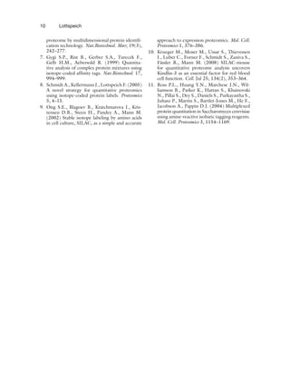 10 Lottspeich
proteome by multidimensional protein identifi-
cation technology. Nat.Biotechnol. Mar; 19(3),
242–277.
7. Gygi S.P., Rist B., Gerber S.A., Turecek F.,
Gelb H.M., Aebersold R. (1999) Quantita-
tive analysis of complex protein mixtures using
isotope-coded affinity tags. Nat.Biotechnol. 17,
994–999.
8. Schmidt A., Kellermann J., Lottspeich F. (2005)
A novel strategy for quantitative proteomics
using isotope-coded protein labels. Proteomics
5, 4–15.
9. Ong S.E., Blagoev B., Kratchmarova I., Kris-
tensen D.B., Steen H., Pandey A., Mann M.
(2002) Stable isotope labeling by amino acids
in cell culture, SILAC, as a simple and accurate
approach to expression proteomics. Mol. Cell.
Proteomics 1, 376–386.
10. Krueger M., Moser M., Ussar S., Thievessen
I., Luber C., Forner F., Schmidt S., Zaniva S.,
Fässler R., Mann M. (2008) SILAC-mouse
for quantitative proteome analysis uncovers
Kindlin-3 as an essential factor for red blood
cell function. Cell. Jul 25; 134(2), 353–364.
11. Ross P.L., Huang Y.N., Marchese J.N., Wil-
liamson B., Parker K., Hattan S., Khainovski
N., Pillai S., Dey S., Daniels S., Purkayastha S.,
Juhasz P., Martin S., Bartlet-Jones M., He F.,
Jacobson A., Pappin D.J. (2004) Multiplexed
protein quantitation in Saccharomyces cerevisiae
using amine-reactive isobaric tagging reagents.
Mol. Cell. Proteomics 3, 1154–1169.
 