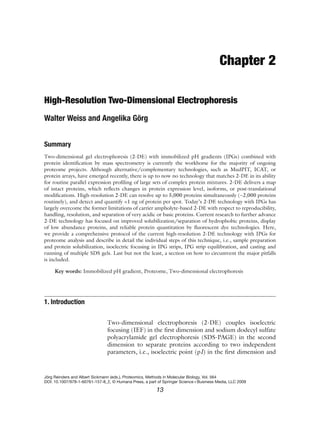 Chapter 2
High-Resolution Two-Dimensional Electrophoresis
Walter Weiss and Angelika Görg
Summary
Two-dimensional gel electrophoresis (2-DE) with immobilized pH gradients (IPGs) combined with
protein identification by mass spectrometry is currently the workhorse for the majority of ongoing
proteome projects. Although alternative/complementary technologies, such as MudPIT, ICAT, or
protein arrays, have emerged recently, there is up to now no technology that matches 2-DE in its ability
for routine parallel expression profiling of large sets of complex protein mixtures. 2-DE delivers a map
of intact proteins, which reflects changes in protein expression level, isoforms, or post-translational
modifications. High-resolution 2-DE can resolve up to 5,000 proteins simultaneously (∼2,000 proteins
routinely), and detect and quantify <1 ng of protein per spot. Today’s 2-DE technology with IPGs has
largely overcome the former limitations of carrier ampholyte-based 2-DE with respect to reproducibility,
handling, resolution, and separation of very acidic or basic proteins. Current research to further advance
2-DE technology has focused on improved solubilization/separation of hydrophobic proteins, display
of low abundance proteins, and reliable protein quantitation by fluorescent dye technologies. Here,
we provide a comprehensive protocol of the current high-resolution 2-DE technology with IPGs for
proteome analysis and describe in detail the individual steps of this technique, i.e., sample preparation
and protein solubilization, isoelectric focusing in IPG strips, IPG strip equilibration, and casting and
running of multiple SDS gels. Last but not the least, a section on how to circumvent the major pitfalls
is included.
Key words: Immobilized pH gradient, Proteome, Two-dimensional electrophoresis
Two-dimensional electrophoresis (2-DE) couples isoelectric
focusing (IEF) in the first dimension and sodium dodecyl sulfate
polyacrylamide gel electrophoresis (SDS-PAGE) in the second
dimension to separate proteins according to two independent
parameters, i.e., isoelectric point (pI) in the first dimension and
1. Introduction
Jörg Reinders and Albert Sickmann (eds.), Proteomics, Methods in Molecular Biology, Vol. 564
DOI: 10.1007/978-1-60761-157-8_2, © Humana Press, a part of Springer Science+Business Media, LLC 2009
13
 