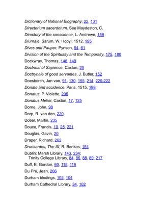 Dictionary of National Biography, 22, 131
Directorium sacerdotum. See Maydeston, C.
Directory of the conscience, L. Andrewe, 156
Diurnale, Sarum, W. Hopyl, 1512, 195
Dives and Pauper, Pynson, 54, 61
Division of the Spiritualty and the Temporalty, 175, 180
Dockwray, Thomas, 148, 149
Doctrinal of Sapience, Caxton, 20
Doctrynale of good servantes, J. Butler, 152
Doesborch, Jan van, 91, 130, 155, 214, 220-222
Donate and accidence, Paris, 1515, 198
Donatus, P. Violette, 206
Donatus Melior, Caxton, 17, 125
Dorne, John, 98
Dorp, R. van den, 220
Dotier, Martin, 235
Douce, Francis, 10, 25, 221
Douglas, Gavin, 20
Draper, Richard, 202
Drunkardes, The IX, R. Bankes, 154
Dublin: Marsh Library, 143, 234;
Trinity College Library, 84, 86, 88, 89, 217
Duff, E. Gordon, 60, 115, 116
Du Pré, Jean, 206
Durham bindings, 102, 104
Durham Cathedral Library, 34, 102
 