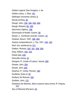 Golden Legend. See Voragine, J. de
Golden Litany, J. Skot, 151
Göttingen University Library, 9
Gouda printing, 30
Gough, John, 139, 184, 203, 204
Gough, Richard, 92, 199
Gourmont, Egidius, 196
Governayle of Health, Caxton, 90
Gower, J., Confessio amantis, Caxton, 15
Gradual, Sarum, 1527, 199, 205
Gradus comparationum, J. Toy, 1531, 150, 153
Graf, Urs, woodcuts by, 211
Grafton, Richard, 155, 181, 208, 209
Gray, William, 154, 155
Greek type, 235
Grenville Library, 61
Gringore, P., Castle of Labour, Verard, 206
Growte, John, 204
Groyat, John, 204
Gryphus, P., Oratio, Pynson, 163
Gueldres, Duke of, 67
Guilford, Sir Richard, 163
Guilibert, John, 112
Gulielmus de Saliceto, Salus corporis salus anime, R. Faques,
171
Guy of Warwick (Pynson), 70
 