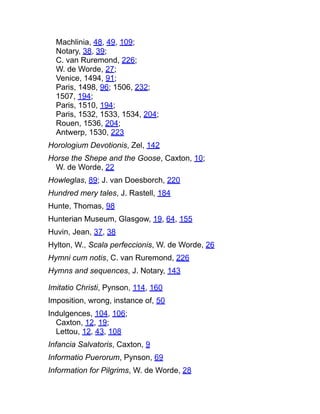 Machlinia, 48, 49, 109;
Notary, 38, 39;
C. van Ruremond, 226;
W. de Worde, 27;
Venice, 1494, 91;
Paris, 1498, 96; 1506, 232;
1507, 194;
Paris, 1510, 194;
Paris, 1532, 1533, 1534, 204;
Rouen, 1536, 204;
Antwerp, 1530, 223
Horologium Devotionis, Zel, 142
Horse the Shepe and the Goose, Caxton, 10;
W. de Worde, 22
Howleglas, 89; J. van Doesborch, 220
Hundred mery tales, J. Rastell, 184
Hunte, Thomas, 98
Hunterian Museum, Glasgow, 19, 64, 155
Huvin, Jean, 37, 38
Hylton, W., Scala perfeccionis, W. de Worde, 26
Hymni cum notis, C. van Ruremond, 226
Hymns and sequences, J. Notary, 143
Imitatio Christi, Pynson, 114, 160
Imposition, wrong, instance of, 50
Indulgences, 104, 106;
Caxton, 12, 19;
Lettou, 12, 43, 108
Infancia Salvatoris, Caxton, 9
Informatio Puerorum, Pynson, 69
Information for Pilgrims, W. de Worde, 28
 