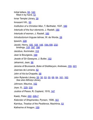 Initial letters, 93, 142;
filled in by hand, 51
Inner Temple Library, 39
Innocent VIII., 55
Institution of a Christian Man, T. Berthelet, 1537, 180
Interlude of the four elements, J. Rastell, 185
Interlude of women, J. Rastell, 185
Introductorium linguae latinae, W. de Worde, 28
Ipswich, 228
Jacobi, Henry, 105, 108, 148, 194-199, 232;
bindings, 119, 197, 198
Jacobus, illuminator, 112
Jean le Bourgeois, 169
Jeaste of Sir Gawayne, J. Butler, 152
Jehannot, Jean, 96
Jerome of Brunswick, Boke of Distillacyon, Andrewe, 155, 221
Joannes de Lorraine, 82
John of Aix-la-Chapelle, 98
John Rylands Library, 26, 30, 53, 55, 68, 84, 161, 162.
See also Althorp Library
Johnson, Maurice, 152
Joye, G., 229, 230
Justice of Peace, R. Copland, 1515, 147
Kaetz, Petor, 222, 226-7
Kalendar of Shephardes, Pynson, 1506, 161
Kamitus, Treatise of the Pestilence, Machlinia, 53
Katherine of Aragon, 159
 