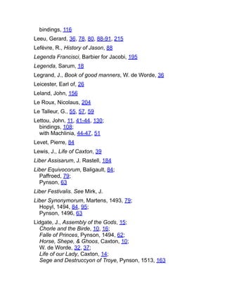 bindings, 116
Leeu, Gerard, 36, 78, 80, 88-91, 215
Lefèvre, R., History of Jason, 88
Legenda Francisci, Barbier for Jacobi, 195
Legenda, Sarum, 18
Legrand, J., Book of good manners, W. de Worde, 36
Leicester, Earl of, 26
Leland, John, 156
Le Roux, Nicolaus, 204
Le Talleur, G., 55, 57, 59
Lettou, John, 11, 41-44, 130;
bindings, 108;
with Machlinia, 44-47, 51
Levet, Pierre, 84
Lewis, J., Life of Caxton, 39
Liber Assisarum, J. Rastell, 184
Liber Equivocorum, Baligault, 84;
Paffroed, 79;
Pynson, 63
Liber Festivalis. See Mirk, J.
Liber Synonymorum, Martens, 1493, 79;
Hopyl, 1494, 84, 95;
Pynson, 1496, 63
Lidgate, J., Assembly of the Gods, 15;
Chorle and the Birde, 10, 16;
Falle of Princes, Pynson, 1494, 62;
Horse, Shepe, & Ghoos, Caxton, 10;
W. de Worde, 32, 37;
Life of our Lady, Caxton, 14;
Sege and Destruccyon of Troye, Pynson, 1513, 163
 