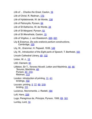 Life of ... Charles the Great, Caxton, 16
Life of Christ, R. Redman, 175
Life of Hyldebrande, W. de Worde, 138
Life of Petronylla, Pynson, 64
Life of St Katherine, W. de Worde, 24
Life of St Margaret, Pynson, 61
Life of St Wenefrede, Caxton, 15
Life of Virgilius, J. van Doesborch, 220, 221
Lily & Erasmus, De octo orationis partium constructione,
Cambridge, 125
Lily, W., Grammar, H. Pepwell, 1539, 149
Lily, W., Introduction of the Eight parts of Speech, T. Berthelet, 181
Lincoln Cathedral Library, 49, 132
Linton, W. J., 13
Litill, Clement, 81
Littleton, Sir T., Tenores Novelli, Letton and Machlinia, 44, 46;
Tenures, Machlinia, 48;
Pynson, 57, 173;
Redman, 173
London: introduction of printing, 11, 41;
bindings, 102
Louvain: printing, 5, 77, 80, 219;
binding, 111
Lucianus, Necromantia, J. Rastell, 184
Luft, Hans, 228
Lugo, Peregrinus de, Principia, Pynson, 1506, 69, 161
Lumley, Lord, 14
 