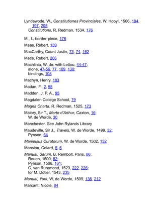 Lyndewode, W., Constitutiones Provinciales, W. Hopyl, 1506, 194,
197, 205;
Constitutions, R. Redman, 1534, 176
M., I., border-piece, 176
Maas, Robert, 139
MacCarthy, Count Justin, 73, 74, 162
Macé, Robert, 206
Machlinia, W. de: with Lettou, 44-47;
alone, 47-56, 77, 109, 130;
bindings, 108
Machyn, Henry, 183
Madan, F., 2, 98
Madden, J. P. A., 95
Magdalen College School, 79
Magna Charta, R. Redman, 1525, 173
Malory, Sir T., Morte d’Arthur, Caxton, 16;
W. de Worde, 30
Manchester. See John Rylands Library
Maudeville, Sir J., Travels, W. de Worde, 1499, 32;
Pynson, 64
Manipulus Curatorum, W. de Worde, 1502, 132
Mansion, Colard, 5, 6
Manual, Sarum, B. Rembolt, Paris, 86;
Rouen, 1500, 82;
Pynson, 1506, 161;
C. van Ruremond, 1523, 222, 226;
for M. Dotier, 1543, 235
Manual, York, W. de Worde, 1509, 136, 212
Marcant, Nicole, 84
 