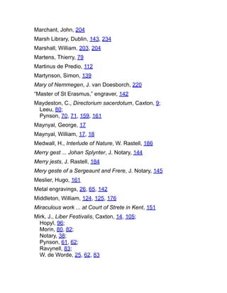 Marchant, John, 204
Marsh Library, Dublin, 143, 234
Marshall, William, 203, 204
Martens, Thierry, 79
Martinus de Predio, 112
Martynson, Simon, 139
Mary of Nemmegen, J. van Doesborch, 220
“Master of St Erasmus,” engraver, 142
Maydeston, C., Directorium sacerdotum, Caxton, 9;
Leeu, 80;
Pynson, 70, 71, 159, 161
Maynyal, George, 17
Maynyal, William, 17, 18
Medwall, H., Interlude of Nature, W. Rastell, 186
Merry gest ... Johan Splynter, J. Notary, 144
Merry jests, J. Rastell, 184
Mery geste of a Sergeaunt and Frere, J. Notary, 145
Meslier, Hugo, 161
Metal engravings, 26, 65, 142
Middleton, William, 124, 125, 176
Miraculous work ... at Court of Strete in Kent, 151
Mirk, J., Liber Festivalis, Caxton, 14, 105;
Hopyl, 96;
Morin, 80, 82;
Notary, 38;
Pynson, 61, 62;
Ravynell, 83;
W. de Worde, 25, 62, 83
 