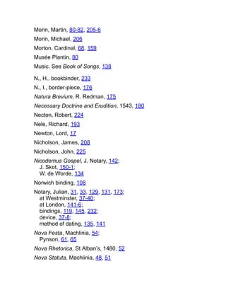 Morin, Martin, 80-82, 205-6
Morin, Michael, 206
Morton, Cardinal, 68, 159
Musée Plantin, 80
Music. See Book of Songs, 138
N., H., bookbinder, 233
N., I., border-piece, 176
Natura Brevium, R. Redman, 175
Necessary Doctrine and Erudition, 1543, 180
Necton, Robert, 224
Nele, Richard, 193
Newton, Lord, 17
Nicholson, James, 208
Nicholson, John, 225
Nicodemus Gospel, J. Notary, 142;
J. Skot, 150-1;
W. de Worde, 134
Norwich binding, 108
Notary, Julian, 31, 33, 129, 131, 173;
at Westminster, 37-40;
at London, 141-6;
bindings, 119, 145, 232;
device, 37-8;
method of dating, 135, 141
Nova Festa, Machlinia, 54;
Pynson, 61, 65
Nova Rhetorica, St Alban’s, 1480, 52
Nova Statuta, Machlinia, 48, 51
 