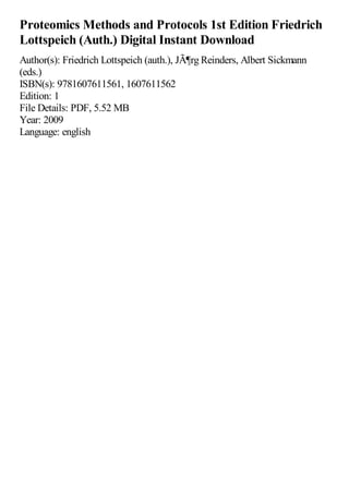Proteomics Methods and Protocols 1st Edition Friedrich
Lottspeich (Auth.) Digital Instant Download
Author(s): Friedrich Lottspeich (auth.), JÃ¶rg Reinders, Albert Sickmann
(eds.)
ISBN(s): 9781607611561, 1607611562
Edition: 1
File Details: PDF, 5.52 MB
Year: 2009
Language: english
 
