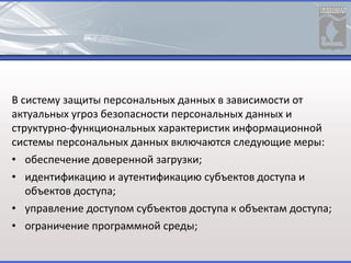 В систему защиты персональных данных в зависимости от
актуальных угроз безопасности персональных данных и
структурно-функциональных характеристик информационной
системы персональных данных включаются следующие меры:
• обеспечение доверенной загрузки;
• идентификацию и аутентификацию субъектов доступа и
объектов доступа;
• управление доступом субъектов доступа к объектам доступа;
• ограничение программной среды;
 