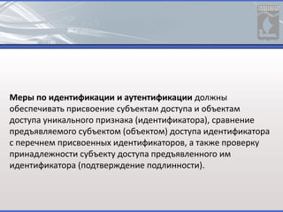 Меры по идентификации и аутентификации должны
обеспечивать присвоение субъектам доступа и объектам
доступа уникального признака (идентификатора), сравнение
предъявляемого субъектом (объектом) доступа идентификатора
с перечнем присвоенных идентификаторов, а также проверку
принадлежности субъекту доступа предъявленного им
идентификатора (подтверждение подлинности).
 