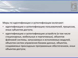 Меры по идентификации и аутентификации включают:
• идентификацию и аутентификацию пользователей, процессов,
иных субъектов доступа;
• идентификацию и аутентификацию устройств (в том числе
стационарных, мобильных и портативных), объектов
файловой системы, запускаемых и исполняемых модулей,
объектов систем управления базами данных, объектов,
создаваемых прикладным программным обеспечением, иных
объектов доступа;
 