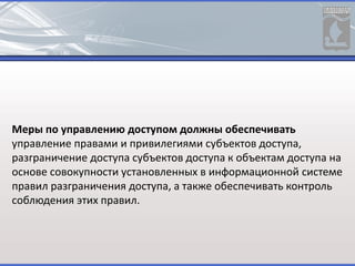 Меры по управлению доступом должны обеспечивать
управление правами и привилегиями субъектов доступа,
разграничение доступа субъектов доступа к объектам доступа на
основе совокупности установленных в информационной системе
правил разграничения доступа, а также обеспечивать контроль
соблюдения этих правил.
 