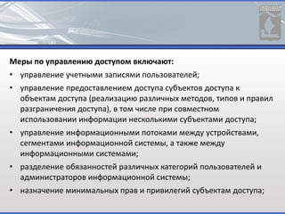 Меры по управлению доступом включают:
• управление учетными записями пользователей;
• управление предоставлением доступа субъектов доступа к
объектам доступа (реализацию различных методов, типов и правил
разграничения доступа), в том числе при совместном
использовании информации несколькими субъектами доступа;
• управление информационными потоками между устройствами,
сегментами информационной системы, а также между
информационными системами;
• разделение обязанностей различных категорий пользователей и
администраторов информационной системы;
• назначение минимальных прав и привилегий субъектам доступа;
 