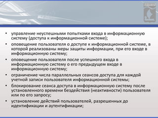 • управление неуспешными попытками входа в информационную
систему (доступа к информационной системе);
• оповещение пользователя о доступе к информационной системе, в
которой реализованы меры защиты информации, при его входе в
информационную систему;
• оповещение пользователя после успешного входа в
информационную систему о его предыдущем входе в
информационную систему;
• ограничение числа параллельных сеансов доступа для каждой
учетной записи пользователя информационной системы;
• блокирование сеанса доступа в информационную систему после
установленного времени бездействия (неактивности) пользователя
или по его запросу;
• установление действий пользователей, разрешенных до
идентификации и аутентификации;
 