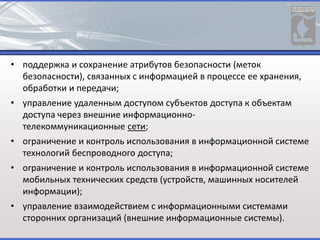 • поддержка и сохранение атрибутов безопасности (меток
безопасности), связанных с информацией в процессе ее хранения,
обработки и передачи;
• управление удаленным доступом субъектов доступа к объектам
доступа через внешние информационно-
телекоммуникационные сети;
• ограничение и контроль использования в информационной системе
технологий беспроводного доступа;
• ограничение и контроль использования в информационной системе
мобильных технических средств (устройств, машинных носителей
информации);
• управление взаимодействием с информационными системами
сторонних организаций (внешние информационные системы).
 