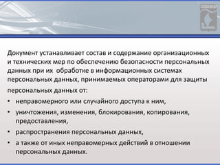 Документ устанавливает состав и содержание организационных
и технических мер по обеспечению безопасности персональных
данных при их обработке в информационных системах
персональных данных, принимаемых операторами для защиты
персональных данных от:
• неправомерного или случайного доступа к ним,
• уничтожения, изменения, блокирования, копирования,
предоставления,
• распространения персональных данных,
• а также от иных неправомерных действий в отношении
персональных данных.
 