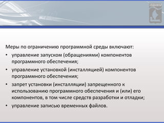 Меры по ограничению программной среды включают:
• управление запуском (обращениями) компонентов
программного обеспечения;
• управление установкой (инсталляцией) компонентов
программного обеспечения;
• запрет установки (инсталляции) запрещенного к
использованию программного обеспечения и (или) его
компонентов, в том числе средств разработки и отладки;
• управление записью временных файлов.
 