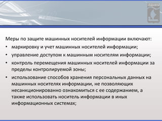 Меры по защите машинных носителей информации включают:
• маркировку и учет машинных носителей информации;
• управление доступом к машинным носителям информации;
• контроль перемещения машинных носителей информации за
пределы контролируемой зоны;
• использование способов хранения персональных данных на
машинных носителях информации, не позволяющих
несанкционированно ознакомиться с ее содержанием, а
также использовать носитель информации в иных
информационных системах;
 