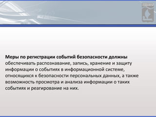 Меры по регистрации событий безопасности должны
обеспечивать распознавание, запись, хранение и защиту
информации о событиях в информационной системе,
относящихся к безопасности персональных данных, а также
возможность просмотра и анализа информации о таких
событиях и реагирование на них.
 