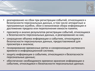 • реагирование на сбои при регистрации событий, относящихся к
безопасности персональных данных, в том числе аппаратные и
программные ошибки, сбои в механизмах сбора информации и
достижение предела или переполнения емкости памяти;
• просмотр и анализ результатов регистрации событий, относящихся
к безопасности персональных данных, и реагирование на них;
• сокращение объема информации о событиях, относящихся к
безопасности персональных данных, предоставляемой для
просмотра и анализа;
• генерирование временных меток и синхронизация системного
времени в информационной системе;
• защиту информации о событиях, относящихся к безопасности
персональных данных;
• обеспечение необходимого времени хранения информации о
событиях, относящихся к безопасности персональных данных.
 