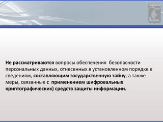 Не рассматриваются вопросы обеспечения безопасности
персональных данных, отнесенных в установленном порядке к
сведениям, составляющим государственную тайну, а также
меры, связанные с применением шифровальных
криптографических) средств защиты информации.
 