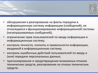 • обнаружения и реагирование на факты передачи в
информационную систему информации (сообщений), не
относящиеся к функционированию информационной системы
(незапрашиваемых сообщений);
• ограничение прав пользователей по вводу информации в
информационную систему;
• контроль точности, полноты и правильности информации,
вводимой в информационную систему;
• контроль ошибочных действий пользователей по вводу и
(или) передаче персональных данных;
• прогнозирование и предотвращение возможных отказов
технических средств, реагирование на отказы технических
средств.
 