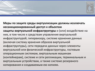 Меры по защите среды виртуализации должны исключать
несанкционированный доступ к объектам
защиты виртуальной инфраструктуры и (или) воздействие на
них, в том числе к средствам управления виртуальной
инфраструктурой, гипервизору, системе хранения данных
(включая систему хранения образов виртуальной
инфраструктуры), сети передачи данных через элементы
виртуальной или физической инфраструктуры, гостевым
операционным системам, виртуальным машинам
(контейнерам), системе и сети репликации, терминальным и
виртуальным устройствам, а также системе резервного
копирования и создаваемым ею копиям.
 