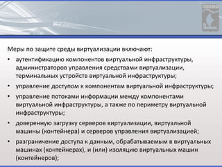 Меры по защите среды виртуализации включают:
• аутентификацию компонентов виртуальной инфраструктуры,
администраторов управления средствами виртуализации,
терминальных устройств виртуальной инфраструктуры;
• управление доступом к компонентам виртуальной инфраструктуры;
• управление потоками информации между компонентами
виртуальной инфраструктуры, а также по периметру виртуальной
инфраструктуры;
• доверенную загрузку серверов виртуализации, виртуальной
машины (контейнера) и серверов управления виртуализацией;
• разграничение доступа к данным, обрабатываемым в виртуальных
машинах (контейнерах), и (или) изоляцию виртуальных машин
(контейнеров);
 